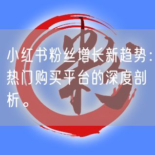 小红书粉丝增长新趋势：热门购买平台的深度剖析。